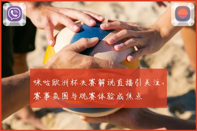 咪咕欧洲杯决赛解说直播引关注，赛事氛围与观赛体验成焦点
