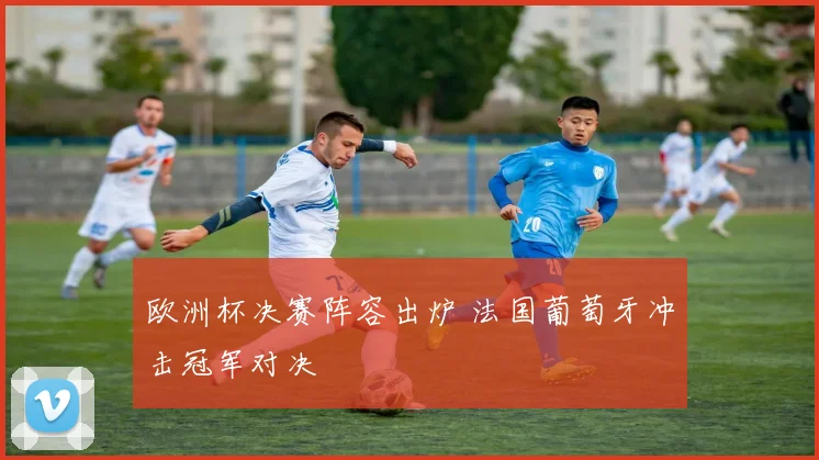 欧洲杯决赛阵容出炉 法国葡萄牙冲击冠军对决