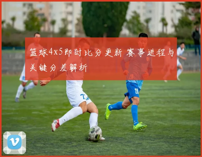 篮球4x5即时比分更新 赛事进程与关键分差解析