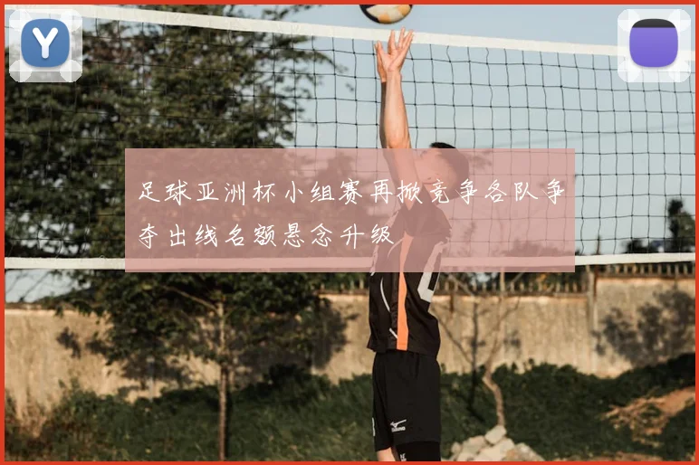 足球亚洲杯小组赛再掀竞争各队争夺出线名额悬念升级