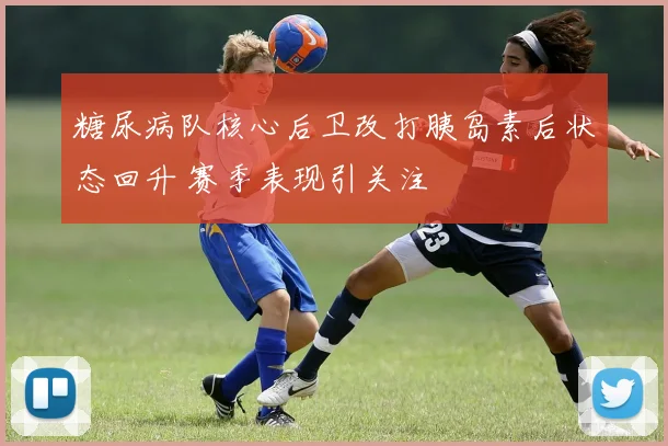 糖尿病队核心后卫改打胰岛素后状态回升 赛季表现引关注