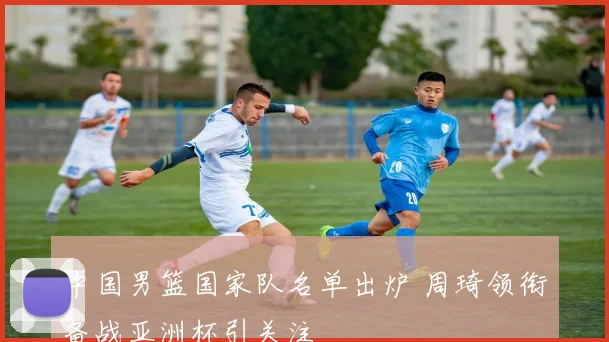中国男篮国家队名单出炉 周琦领衔备战亚洲杯引关注