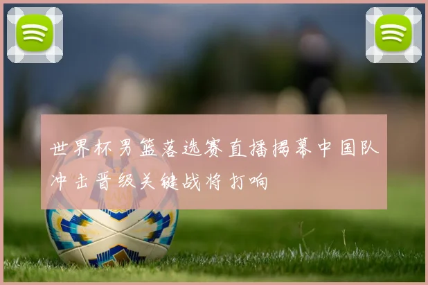 世界杯男篮落选赛直播揭幕中国队冲击晋级关键战将打响