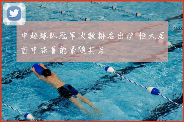 中超球队冠军次数排名出炉 恒大居首申花鲁能紧随其后
