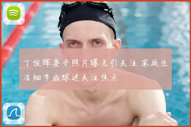 丁俊晖妻子照片曝光引关注 家庭生活细节成球迷关注焦点