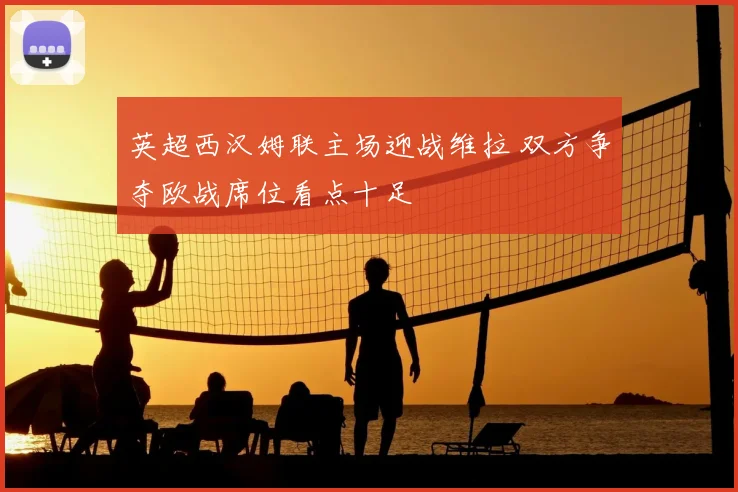 英超西汉姆联主场迎战维拉 双方争夺欧战席位看点十足