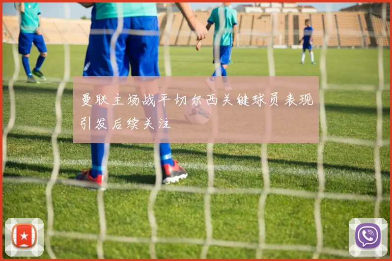 曼联主场战平切尔西关键球员表现引发后续关注