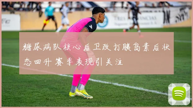 糖尿病队核心后卫改打胰岛素后状态回升 赛季表现引关注