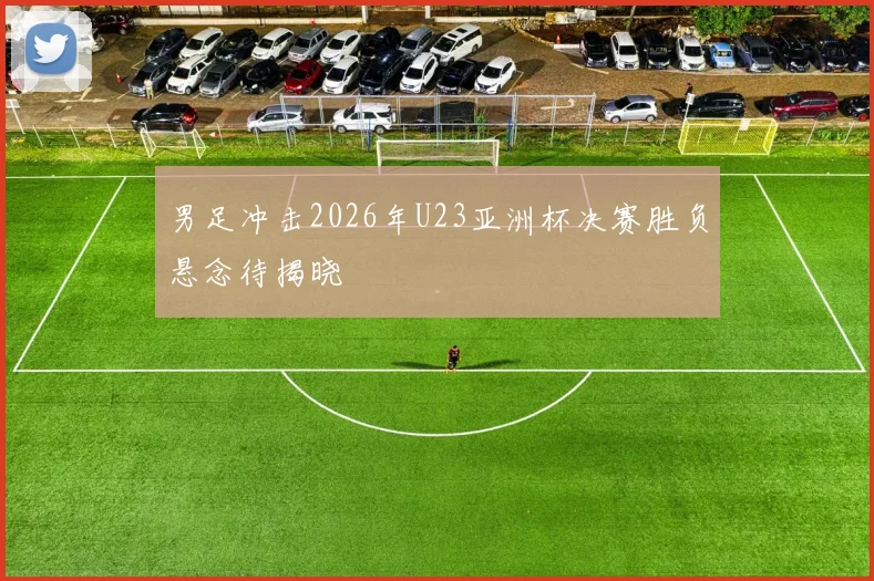 男足冲击2026年U23亚洲杯决赛胜负悬念待揭晓