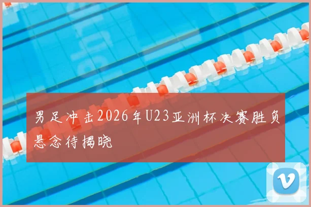 男足冲击2026年U23亚洲杯决赛胜负悬念待揭晓
