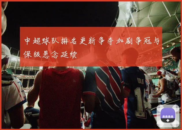 中超球队排名更新争夺加剧争冠与保级悬念延续