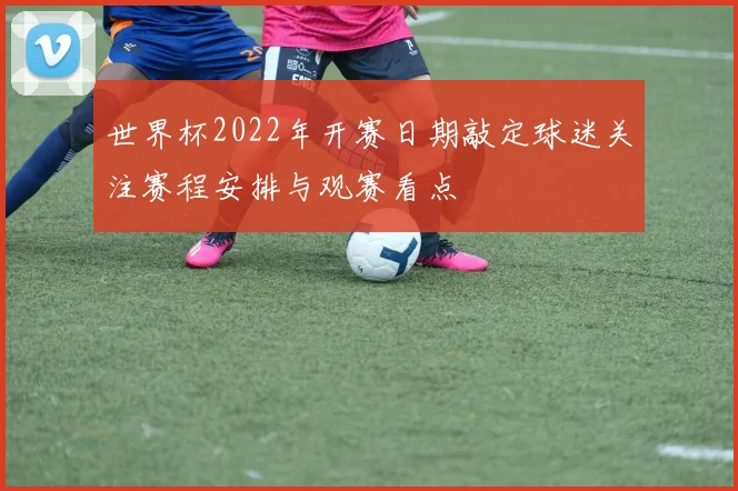 世界杯2022年开赛日期敲定球迷关注赛程安排与观赛看点