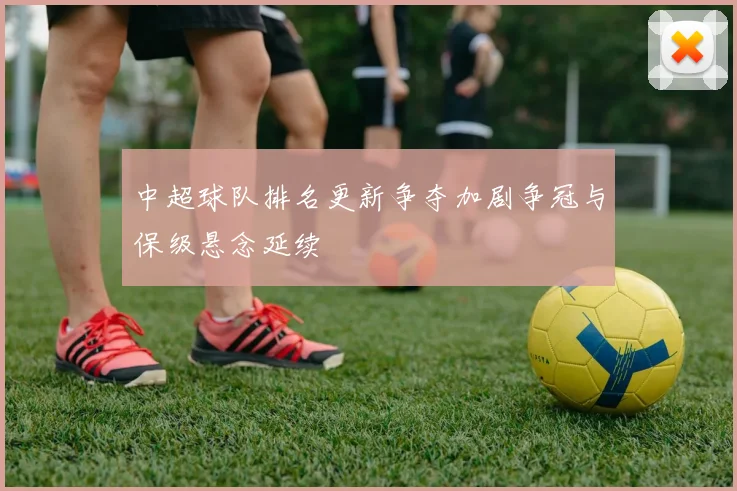 中超球队排名更新争夺加剧争冠与保级悬念延续
