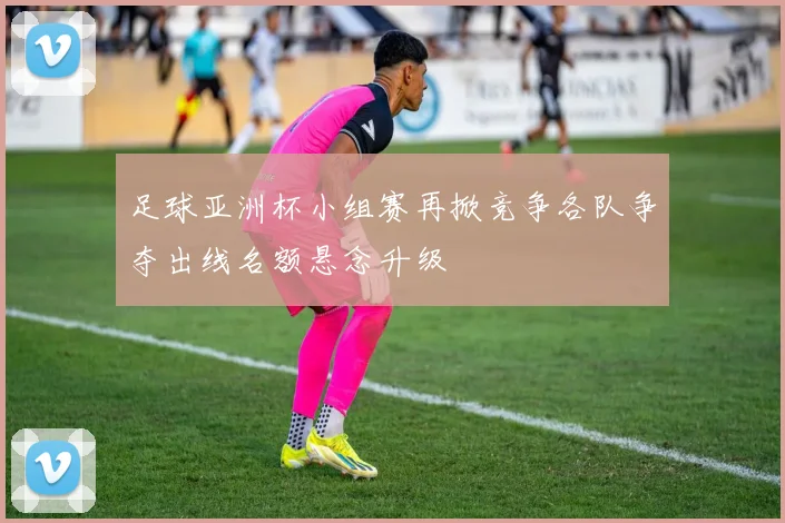 足球亚洲杯小组赛再掀竞争各队争夺出线名额悬念升级