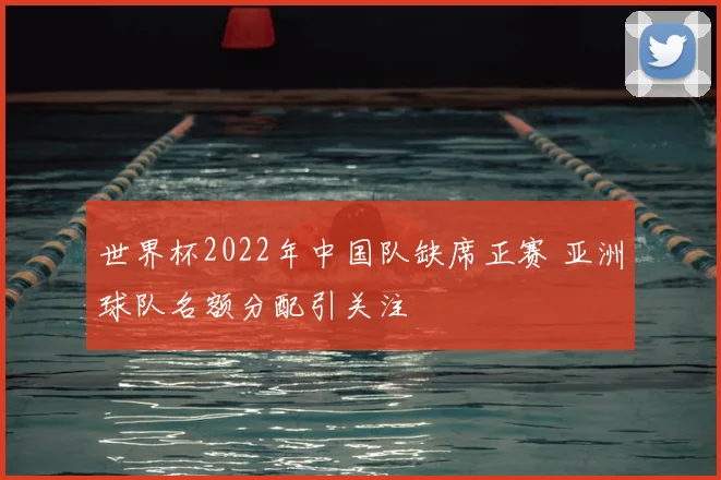 世界杯2022年中国队缺席正赛 亚洲球队名额分配引关注